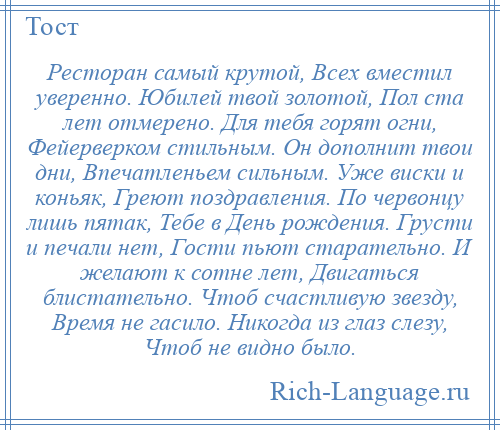 
    Ресторан самый крутой, Всех вместил уверенно. Юбилей твой золотой, Пол ста лет отмерено. Для тебя горят огни, Фейерверком стильным. Он дополнит твои дни, Впечатленьем сильным. Уже виски и коньяк, Греют поздравления. По червонцу лишь пятак, Тебе в День рождения. Грусти и печали нет, Гости пьют старательно. И желают к сотне лет, Двигаться блистательно. Чтоб счастливую звезду, Время не гасило. Никогда из глаз слезу, Чтоб не видно было.