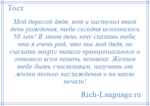 
    Мой дорогой дядя, вот и наступил твой день рождения, тебе сегодня исполнилось 50 лет! В этот день хочу сказать тебе, что я очень рад, что ты мой дядя, не сыскать вокруг такого принципиального и готового всем помочь человека. Желаем тебе быть счастливым, получать от жизни только наслаждения и ни капли печали!