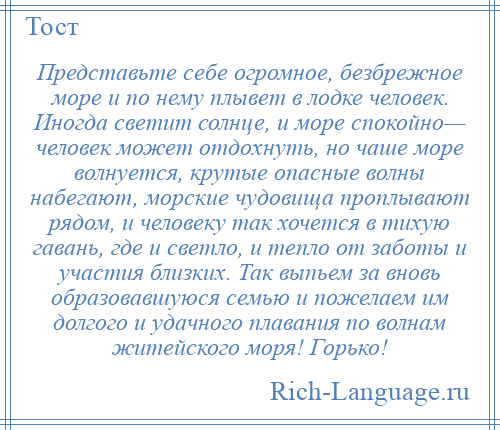 
    Представьте себе огромное, безбрежное море и по нему плывет в лодке человек. Иногда светит солнце, и море спокойно— человек может отдохнуть, но чаше море волнуется, крутые опасные волны набегают, морские чудовища проплывают рядом, и человеку так хочется в тихую гавань, где и светло, и тепло от заботы и участия близких. Так выпьем за вновь образовавшуюся семью и пожелаем им долгого и удачного плавания по волнам житейского моря! Горько!
