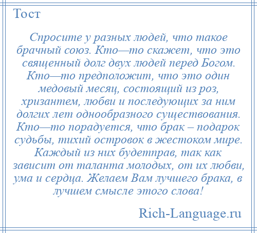 
    Спросите у разных людей, что такое брачный союз. Кто—то скажет, что это священный долг двух людей перед Богом. Кто—то предположит, что это один медовый месяц, состоящий из роз, хризантем, любви и последующих за ним долгих лет однообразного существования. Кто—то порадуется, что брак – подарок судьбы, тихий островок в жестоком мире. Каждый из них будетправ, так как зависит от таланта молодых, от их любви, ума и сердца. Желаем Вам лучшего брака, в лучшем смысле этого слова!