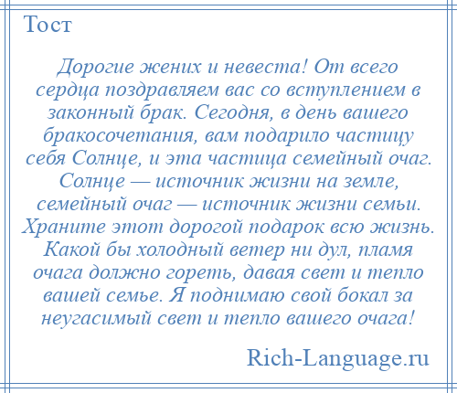 
    Дорогие жених и невеста! От всего сердца поздравляем вас со вступлением в законный брак. Сегодня, в день вашего бракосочетания, вам подарило частицу себя Солнце, и эта частица семейный очаг. Солнце — источник жизни на земле, семейный очаг — источник жизни семьи. Храните этот дорогой подарок всю жизнь. Какой бы холодный ветер ни дул, пламя очага должно гореть, давая свет и тепло вашей семье. Я поднимаю свой бокал за неугасимый свет и тепло вашего очага!