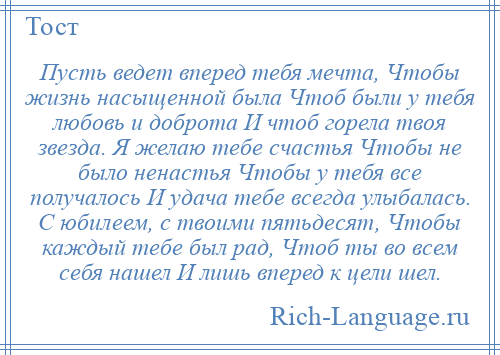 
    Пусть ведет вперед тебя мечта, Чтобы жизнь насыщенной была Чтоб были у тебя любовь и доброта И чтоб горела твоя звезда. Я желаю тебе счастья Чтобы не было ненастья Чтобы у тебя все получалось И удача тебе всегда улыбалась. С юбилеем, с твоими пятьдесят, Чтобы каждый тебе был рад, Чтоб ты во всем себя нашел И лишь вперед к цели шел.