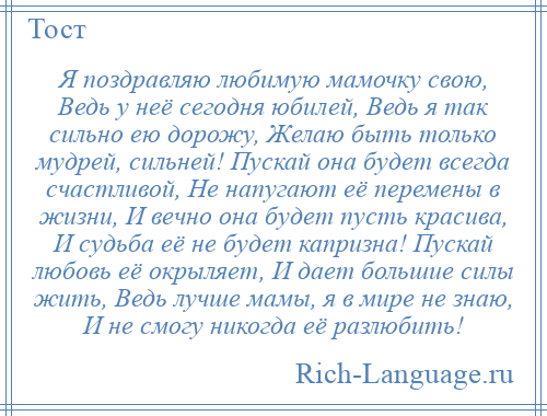 
    Я поздравляю любимую мамочку свою, Ведь у неё сегодня юбилей, Ведь я так сильно ею дорожу, Желаю быть только мудрей, сильней! Пускай она будет всегда счастливой, Не напугают её перемены в жизни, И вечно она будет пусть красива, И судьба её не будет капризна! Пускай любовь её окрыляет, И дает большие силы жить, Ведь лучше мамы, я в мире не знаю, И не смогу никогда её разлюбить!