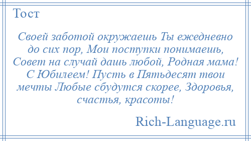 
    Своей заботой окружаешь Ты ежедневно до сих пор, Мои поступки понимаешь, Совет на случай дашь любой, Родная мама! С Юбилеем! Пусть в Пятьдесят твои мечты Любые сбудутся скорее, Здоровья, счастья, красоты!