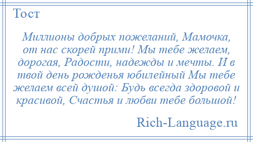 
    Миллионы добрых пожеланий, Мамочка, от нас скорей прими! Мы тебе желаем, дорогая, Радости, надежды и мечты. И в твой день рожденья юбилейный Мы тебе желаем всей душой: Будь всегда здоровой и красивой, Счастья и любви тебе большой!