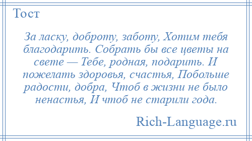 
    За ласку, доброту, заботу, Хотим тебя благодарить. Собрать бы все цветы на свете — Тебе, родная, подарить. И пожелать здоровья, счастья, Побольше радости, добра, Чтоб в жизни не было ненастья, И чтоб не старили года.