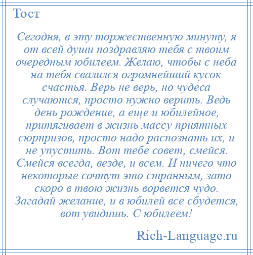 
    Сегодня, в эту торжественную минуту, я от всей души поздравляю тебя с твоим очередным юбилеем. Желаю, чтобы с неба на тебя свалился огромнейший кусок счастья. Верь не верь, но чудеса случаются, просто нужно верить. Ведь день рождение, а еще и юбилейное, притягивает в жизнь массу приятных сюрпризов, просто надо распознать их, и не упустить. Вот тебе совет, смейся. Смейся всегда, везде, и всем. И ничего что некоторые сочтут это странным, зато скоро в твою жизнь ворвется чудо. Загадай желание, и в юбилей все сбудется, вот увидишь. С юбилеем!