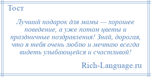 
    Лучший подарок для мамы — хорошее поведение, а уже потом цветы и праздничные поздравления! Знай, дорогая, что я тебя очень люблю и мечтаю всегда видеть улыбающейся и счастливой!