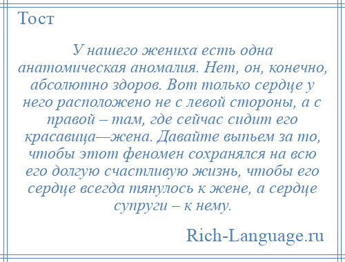 
    У нашего жениха есть одна анатомическая аномалия. Нет, он, конечно, абсолютно здоров. Вот только сердце у него расположено не с левой стороны, а с правой – там, где сейчас сидит его красавица—жена. Давайте выпьем за то, чтобы этот феномен сохранялся на всю его долгую счастливую жизнь, чтобы его сердце всегда тянулось к жене, а сердце супруги – к нему.