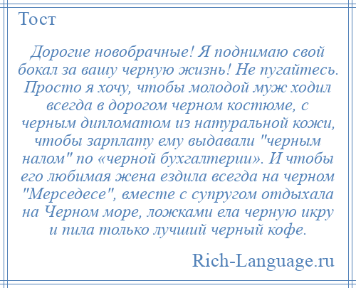 
    Дорогие новобрачные! Я поднимаю свой бокал за вашу черную жизнь! Не пугайтесь. Просто я хочу, чтобы молодой муж ходил всегда в дорогом черном костюме, с черным дипломатом из натуральной кожи, чтобы зарплату ему выдавали черным налом по «черной бухгалтерии». И чтобы его любимая жена ездила всегда на черном Мерседесе , вместе с супругом отдыхала на Черном море, ложками ела черную икру и пила только лучший черный кофе.
