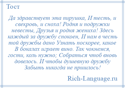 
    Да здравствует эта пирушка, И тесть, и свекровь, и сноха! Родня и подружки невесты, Друзья и родня жениха! Здесь каждый за дружбу спокоен, И нам в честь той дружбы дано Узнать поскорее, какое В бокалах играет вино. Так чокнемся, гости, коль нужно; Собраться чтоб вновь довелось. И чтобы душевную дружбу Забыть никогда не пришлось!