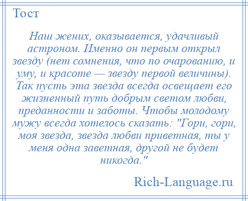 
    Наш жених, оказывается, удачливый астроном. Именно он первым открыл звезду (нет сомнения, что по очарованию, и уму, и красоте — звезду первой величины). Так пусть эта звезда всегда освещает его жизненный путь добрым светом любви, преданности и заботы. Чтобы молодому мужу всегда хотелось сказать: Гори, гори, моя звезда, звезда любви приветная, ты у меня одна заветная, другой не будет никогда. 