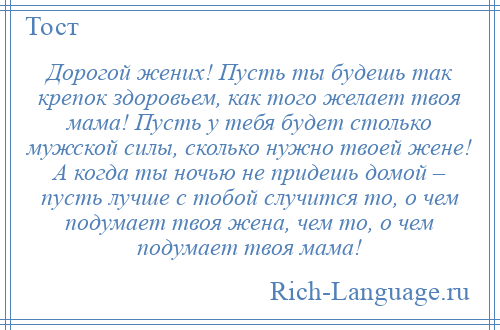 
    Дорогой жених! Пусть ты будешь так крепок здоровьем, как того желает твоя мама! Пусть у тебя будет столько мужской силы, сколько нужно твоей жене! А когда ты ночью не придешь домой – пусть лучше с тобой случится то, о чем подумает твоя жена, чем то, о чем подумает твоя мама!