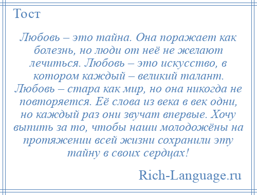 
    Любовь – это тайна. Она поражает как болезнь, но люди от неё не желают лечиться. Любовь – это искусство, в котором каждый – великий талант. Любовь – стара как мир, но она никогда не повторяется. Её слова из века в век одни, но каждый раз они звучат впервые. Хочу выпить за то, чтобы наши молодожёны на протяжении всей жизни сохранили эту тайну в своих сердцах!