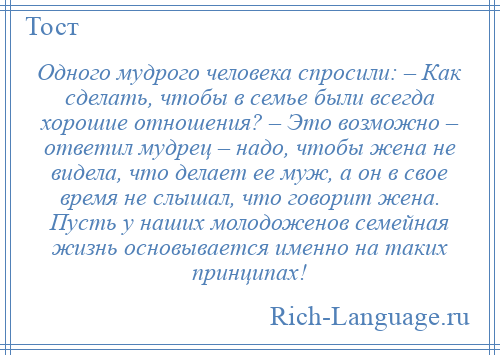 
    Одного мудрого человека спросили: – Как сделать, чтобы в семье были всегда хорошие отношения? – Это возможно – ответил мудрец – надо, чтобы жена не видела, что делает ее муж, а он в свое время не слышал, что говорит жена. Пусть у наших молодоженов семейная жизнь основывается именно на таких принципах!