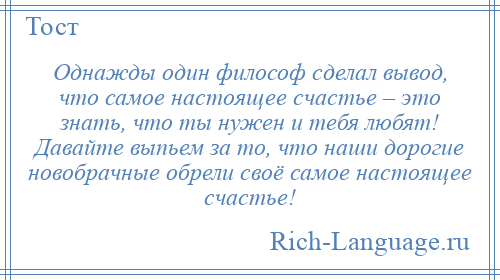 
    Однажды один философ сделал вывод, что самое настоящее счастье – это знать, что ты нужен и тебя любят! Давайте выпьем за то, что наши дорогие новобрачные обрели своё самое настоящее счастье!