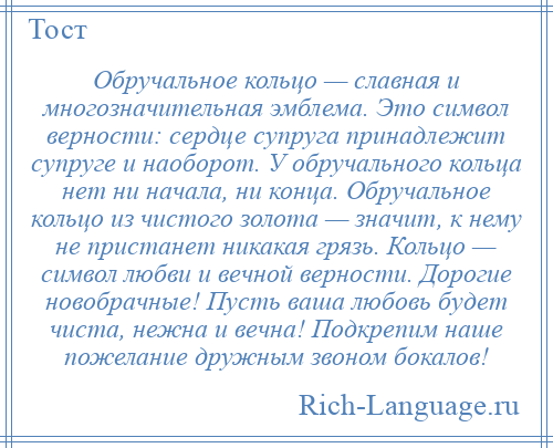 
    Обручальное кольцо — славная и многозначительная эмблема. Это символ верности: сердце супруга принадлежит супруге и наоборот. У обручального кольца нет ни начала, ни конца. Обручальное кольцо из чистого золота — значит, к нему не пристанет никакая грязь. Кольцо — символ любви и вечной верности. Дорогие новобрачные! Пусть ваша любовь будет чиста, нежна и вечна! Подкрепим наше пожелание дружным звоном бокалов!