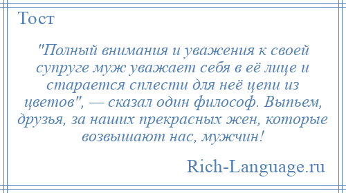 
     Полный внимания и уважения к своей супруге муж уважает себя в её лице и старается сплести для неё цепи из цветов , — сказал один философ. Выпьем, друзья, за наших прекрасных жен, которые возвышают нас, мужчин!