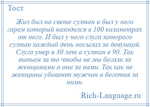 
    Жил был на свете султан и был у него гарем который находился в 100 километрах от него. И был у него слуга которого султан каждый день посылал за девушкой. Слуга умер в 30 лет а султан в 90. Так выпьем за то чтобы не мы бегали за женщинами а они за нами. Так как не женщины убивают мужчин а беготня за ними.