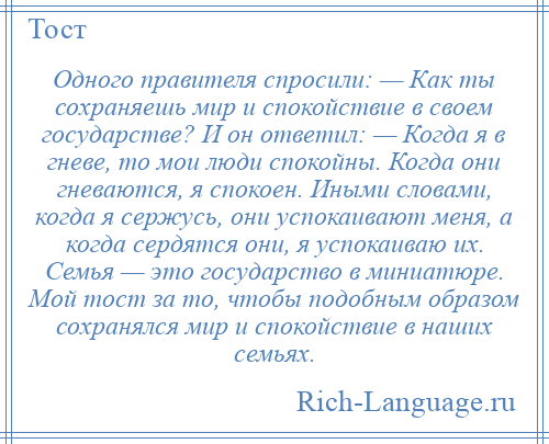 
    Одного правителя спросили: — Как ты сохраняешь мир и спокойствие в своем государстве? И он ответил: — Когда я в гневе, то мои люди спокойны. Когда они гневаются, я спокоен. Иными словами, когда я сержусь, они успокаивают меня, а когда сердятся они, я успокаиваю их. Семья — это государство в миниатюре. Мой тост за то, чтобы подобным образом сохранялся мир и спокойствие в наших семьях.