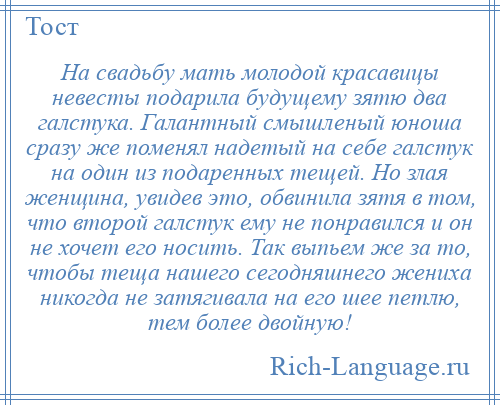 
    На свадьбу мать молодой красавицы невесты подарила будущему зятю два галстука. Галантный смышленый юноша сразу же поменял надетый на себе галстук на один из подаренных тещей. Но злая женщина, увидев это, обвинила зятя в том, что второй галстук ему не понравился и он не хочет его носить. Так выпьем же за то, чтобы теща нашего сегодняшнего жениха никогда не затягивала на его шее петлю, тем более двойную!