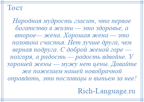 
    Народная мудрость гласит, что первое богатство в жизни — это здоровье, а второе— жена. Хорошая жена — это половина счастья. Нет лучше друга, чем верная подруга. С доброй женой горе — полгоря, а радость — радость вдвойне. У хорошей жены — мужу нет цены. Давайте же пожелаем нашей новобрачной оправдать, эти пословицы и выпьем за нее!