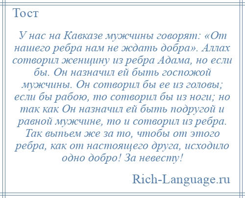 
    У нас на Кавказе мужчины говорят: «От нашего ребра нам не ждать добра». Аллах сотворил женщину из ребра Адама, но если бы. Он назначил ей быть госпожой мужчины. Он сотворил бы ее из головы; если бы рабою, то сотворил бы из ноги; но так как Он назначил ей быть подругой и равной мужчине, то и сотворил из ребра. Так выпьем же за то, чтобы от этого ребра, как от настоящего друга, исходило одно добро! За невесту!