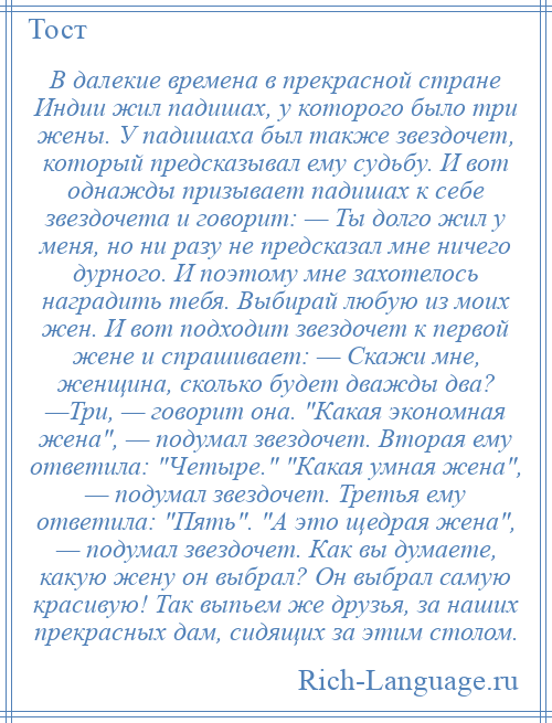 
    В далекие времена в прекрасной стране Индии жил падишах, у которого было три жены. У падишаха был также звездочет, который предсказывал ему судьбу. И вот однажды призывает падишах к себе звездочета и говорит: — Ты долго жил у меня, но ни разу не предсказал мне ничего дурного. И поэтому мне захотелось наградить тебя. Выбирай любую из моих жен. И вот подходит звездочет к первой жене и спрашивает: — Скажи мне, женщина, сколько будет дважды два? —Три, — говорит она. Какая экономная жена , — подумал звездочет. Вторая ему ответила: Четыре. Какая умная жена , — подумал звездочет. Третья ему ответила: Пять . А это щедрая жена , — подумал звездочет. Как вы думаете, какую жену он выбрал? Он выбрал самую красивую! Так выпьем же друзья, за наших прекрасных дам, сидящих за этим столом.