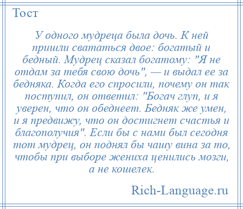 
    У одного мудреца была дочь. К ней пришли свататься двое: богатый и бедный. Мудрец сказал богатому: Я не отдам за тебя свою дочь , — и выдал ее за бедняка. Когда его спросили, почему он так поступил, он ответил: Богач глуп, и я уверен, что он обеднеет. Бедняк же умен, и я предвижу, что он достигнет счастья и благополучия . Если бы с нами был сегодня тот мудрец, он поднял бы чашу вина за то, чтобы при выборе жениха ценились мозги, а не кошелек.