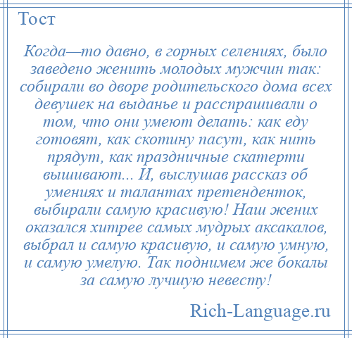 
    Когда—то давно, в горных селениях, было заведено женить молодых мужчин так: собирали во дворе родительского дома всех девушек на выданье и расспрашивали о том, что они умеют делать: как еду готовят, как скотину пасут, как нить прядут, как праздничные скатерти вышивают... И, выслушав рассказ об умениях и талантах претенденток, выбирали самую красивую! Наш жених оказался хитрее самых мудрых аксакалов, выбрал и самую красивую, и самую умную, и самую умелую. Так поднимем же бокалы за самую лучшую невесту!