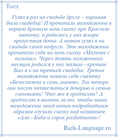 
    Гулял я раз на свадьбе друга – хорошая была свадебка! И прочитали молодожены в первую брачную ночь сказку про Красную шапочку, и родилась у них вскоре прелестная дочка. А потом гулял я на свадьбе своей подруги. Эти молодожены прочитали себе на ночь сказку «Мальчик с пальчик». Через девять положенных месяцев родился у них малыш—крепыш. Был я и на третьей свадебке. Третьи молодожены читали себе сказочку «Белоснежка и семь гномов». Так теперь они могут похвастаться дочерью и семью сыновьями! Что же я предлагаю? А предлагаю я выпить за то, чтобы наши молодожены этой ночью подробнейшим образом изучили сказку под названием «Али—Баба и сорок разбойников»!