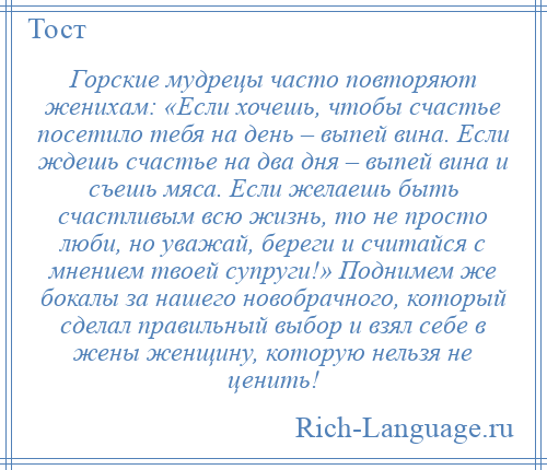 
    Горские мудрецы часто повторяют женихам: «Если хочешь, чтобы счастье посетило тебя на день – выпей вина. Если ждешь счастье на два дня – выпей вина и съешь мяса. Если желаешь быть счастливым всю жизнь, то не просто люби, но уважай, береги и считайся с мнением твоей супруги!» Поднимем же бокалы за нашего новобрачного, который сделал правильный выбор и взял себе в жены женщину, которую нельзя не ценить!