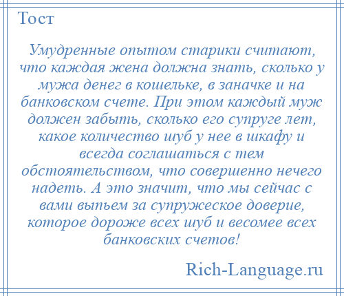 
    Умудренные опытом старики считают, что каждая жена должна знать, сколько у мужа денег в кошельке, в заначке и на банковском счете. При этом каждый муж должен забыть, сколько его супруге лет, какое количество шуб у нее в шкафу и всегда соглашаться с тем обстоятельством, что совершенно нечего надеть. А это значит, что мы сейчас с вами выпьем за супружеское доверие, которое дороже всех шуб и весомее всех банковских счетов!