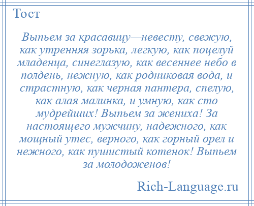 
    Выпьем за красавицу—невесту, свежую, как утренняя зорька, легкую, как поцелуй младенца, синеглазую, как весеннее небо в полдень, нежную, как родниковая вода, и страстную, как черная пантера, спелую, как алая малинка, и умную, как сто мудрейших! Выпьем за жениха! За настоящего мужчину, надежного, как мощный утес, верного, как горный орел и нежного, как пушистый котенок! Выпьем за молодоженов!