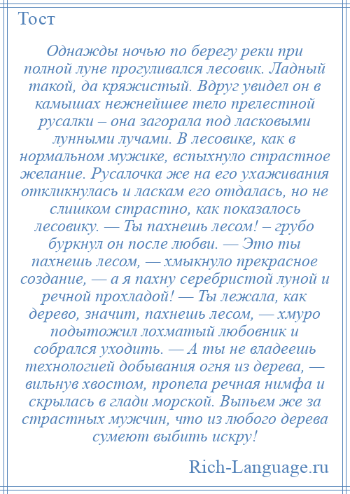 
    Однажды ночью по берегу реки при полной луне прогуливался лесовик. Ладный такой, да кряжистый. Вдруг увидел он в камышах нежнейшее тело прелестной русалки – она загорала под ласковыми лунными лучами. В лесовике, как в нормальном мужике, вспыхнуло страстное желание. Русалочка же на его ухаживания откликнулась и ласкам его отдалась, но не слишком страстно, как показалось лесовику. — Ты пахнешь лесом! – грубо буркнул он после любви. — Это ты пахнешь лесом, — хмыкнуло прекрасное создание, — а я пахну серебристой луной и речной прохладой! — Ты лежала, как дерево, значит, пахнешь лесом, — хмуро подытожил лохматый любовник и собрался уходить. — А ты не владеешь технологией добывания огня из дерева, — вильнув хвостом, пропела речная нимфа и скрылась в глади морской. Выпьем же за страстных мужчин, что из любого дерева сумеют выбить искру!