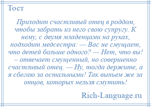 
    Приходит счастливый отец в роддом, чтобы забрать из него свою супругу. К нему, с двумя младенцами на руках, подходит медсестра: — Вас не смущает, что детей больше одного? — Нет, что вы! – отвечает смущенный, но совершенно счастливый отец. — Ну, тогда держите, а я сбегаю за остальными! Так выпьем же за отцов, которых нельзя смутить!