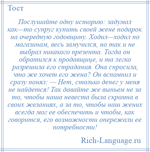 
    Послушайте одну историю: задумал как—то супруг купить своей жене подарок на очередную годовщину. Ходил—ходил по магазинам, весь замучился, но так и не выбрал никакого презента. Тогда он обратился к продавщице, и та легко разрешила его страдания. Она спросила, что же хочет его жена? Он вспомнил и сразу понял: — Нет, столько денег у меня не найдется! Так давайте же выпьем не за то, чтобы наша невеста была скромна в своих желаниях, а за то, чтобы наш жених всегда мог ее обеспечить и чтобы, как говорится, его возможности опережали ее потребности!