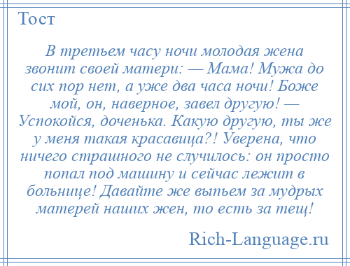 
    В третьем часу ночи молодая жена звонит своей матери: — Мама! Мужа до сих пор нет, а уже два часа ночи! Боже мой, он, наверное, завел другую! — Успокойся, доченька. Какую другую, ты же у меня такая красавица?! Уверена, что ничего страшного не случилось: он просто попал под машину и сейчас лежит в больнице! Давайте же выпьем за мудрых матерей наших жен, то есть за тещ!