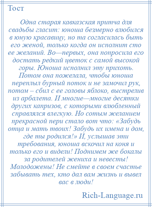 
    Одна старая кавказская притча для свадьбы гласит: юноша безмерно влюбился в юную красавицу, но та согласилась быть его женой, только когда он исполнит сто ее желаний. Во—первых, она попросила его достать редкий цветок с самой высокой горы. Юноша исполнил эту прихоть. Потом она пожелала, чтобы юноша переплыл бурный поток и не замочил рук, потом – сбил с ее головы яблоко, выстрелив из арбалета. И многие—многие десятки других капризов, с которыми влюбленный справлялся влегкую. Но сотым желанием прекрасной пери стало вот что: «Забудь отца и мать твоих! Забудь их имена и дом, где ты родился!» И, услышав эти требования, юноша вскочил на коня и только его и видели! Поднимем же бокалы за родителей жениха и невесты! Молодожены! Не смейте в своем счастье забывать тех, кто дал вам жизнь и вывел вас в люди!