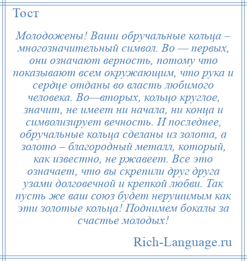 
    Молодожены! Ваши обручальные кольца – многозначительный символ. Во — первых, они означают верность, потому что показывают всем окружающим, что рука и сердце отданы во власть любимого человека. Во—вторых, кольцо круглое, значит, не имеет ни начала, ни конца и символизирует вечность. И последнее, обручальные кольца сделаны из золота, а золото – благородный металл, который, как известно, не ржавеет. Все это означает, что вы скрепили друг друга узами долговечной и крепкой любви. Так пусть же ваш союз будет нерушимым как эти золотые кольца! Поднимем бокалы за счастье молодых!