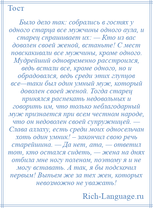 
    Было дело так: собрались в гостях у одного старца все мужчины одного аула, и старец спрашивает их: — Кто из вас доволен своей женой, встаньте! С мест повскакивали все мужчины, кроме одного. Мудрейший одновременно расстроился, ведь встали все, кроме одного, но и обрадовался, ведь среди этих глупцов все—таки был один умный муж, который доволен своей женой. Тогда старец принялся распекать недовольных и говорить им, что только неблагодарный муж признается при всем честном народе, что он недоволен своей супружницей. — Слава аллаху, есть среди моих односельчан хоть один умник! – закончил свою речь старейшина. — Да нет, ата, — ответил тот, кто остался сидеть, — жена на днях отбила мне ногу поленом, поэтому я и не могу вставать. А так, я бы подскочил первым! Выпьем же за тех жен, которых невозможно не уважать!