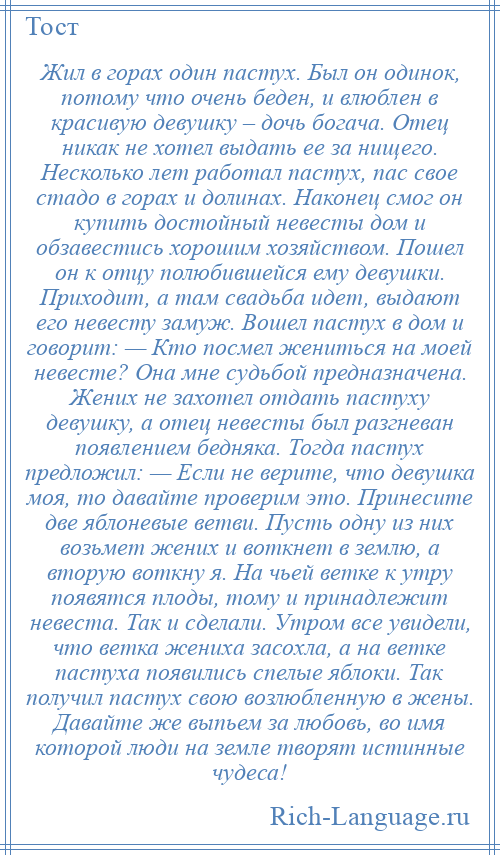 
    Жил в горах один пастух. Был он одинок, потому что очень беден, и влюблен в красивую девушку – дочь богача. Отец никак не хотел выдать ее за нищего. Несколько лет работал пастух, пас свое стадо в горах и долинах. Наконец смог он купить достойный невесты дом и обзавестись хорошим хозяйством. Пошел он к отцу полюбившейся ему девушки. Приходит, а там свадьба идет, выдают его невесту замуж. Вошел пастух в дом и говорит: — Кто посмел жениться на моей невесте? Она мне судьбой предназначена. Жених не захотел отдать пастуху девушку, а отец невесты был разгневан появлением бедняка. Тогда пастух предложил: — Если не верите, что девушка моя, то давайте проверим это. Принесите две яблоневые ветви. Пусть одну из них возьмет жених и воткнет в землю, а вторую воткну я. На чьей ветке к утру появятся плоды, тому и принадлежит невеста. Так и сделали. Утром все увидели, что ветка жениха засохла, а на ветке пастуха появились спелые яблоки. Так получил пастух свою возлюбленную в жены. Давайте же выпьем за любовь, во имя которой люди на земле творят истинные чудеса!