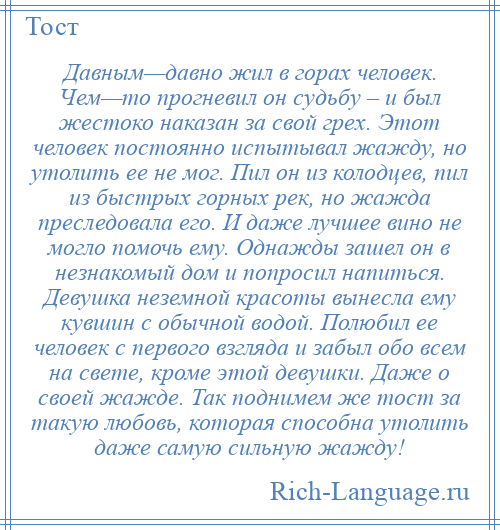 
    Давным—давно жил в горах человек. Чем—то прогневил он судьбу – и был жестоко наказан за свой грех. Этот человек постоянно испытывал жажду, но утолить ее не мог. Пил он из колодцев, пил из быстрых горных рек, но жажда преследовала его. И даже лучшее вино не могло помочь ему. Однажды зашел он в незнакомый дом и попросил напиться. Девушка неземной красоты вынесла ему кувшин с обычной водой. Полюбил ее человек с первого взгляда и забыл обо всем на свете, кроме этой девушки. Даже о своей жажде. Так поднимем же тост за такую любовь, которая способна утолить даже самую сильную жажду!