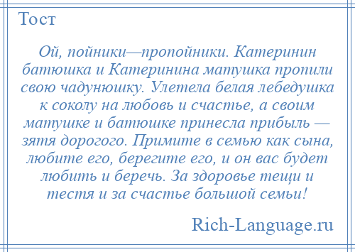 
    Ой, пойники—пропойники. Катеринин батюшка и Катеринина матушка пропили свою чадунюшку. Улетела белая лебедушка к соколу на любовь и счастье, а своим матушке и батюшке принесла прибыль — зятя дорогого. Примите в семью как сына, любите его, берегите его, и он вас будет любить и беречь. За здоровье тещи и тестя и за счастье большой семьи!