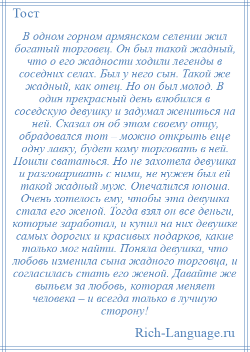 
    В одном горном армянском селении жил богатый торговец. Он был такой жадный, что о его жадности ходили легенды в соседних селах. Был у него сын. Такой же жадный, как отец. Но он был молод. В один прекрасный день влюбился в соседскую девушку и задумал жениться на ней. Сказал он об этом своему отцу, обрадовался тот – можно открыть еще одну лавку, будет кому торговать в ней. Пошли свататься. Но не захотела девушка и разговаривать с ними, не нужен был ей такой жадный муж. Опечалился юноша. Очень хотелось ему, чтобы эта девушка стала его женой. Тогда взял он все деньги, которые заработал, и купил на них девушке самых дорогих и красивых подарков, какие только мог найти. Поняла девушка, что любовь изменила сына жадного торговца, и согласилась стать его женой. Давайте же выпьем за любовь, которая меняет человека – и всегда только в лучшую сторону!