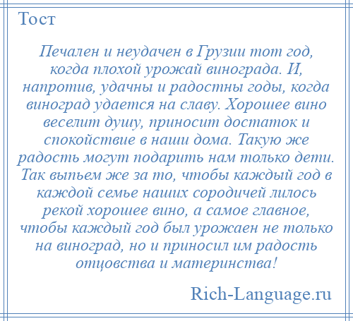 
    Печален и неудачен в Грузии тот год, когда плохой урожай винограда. И, напротив, удачны и радостны годы, когда виноград удается на славу. Хорошее вино веселит душу, приносит достаток и спокойствие в наши дома. Такую же радость могут подарить нам только дети. Так выпьем же за то, чтобы каждый год в каждой семье наших сородичей лилось рекой хорошее вино, а самое главное, чтобы каждый год был урожаен не только на виноград, но и приносил им радость отцовства и материнства!