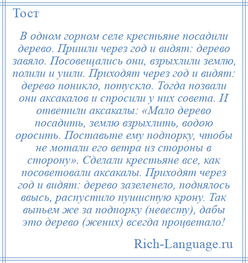 
    В одном горном селе крестьяне посадили дерево. Пришли через год и видят: дерево завяло. Посовещались они, взрыхлили землю, полили и ушли. Приходят через год и видят: дерево поникло, потускло. Тогда позвали они аксакалов и спросили у них совета. И ответили аксакалы: «Мало дерево посадить, землю взрыхлить, водою оросить. Поставьте ему подпорку, чтобы не мотали его ветра из стороны в сторону». Сделали крестьяне все, как посоветовали аксакалы. Приходят через год и видят: дерево зазеленело, поднялось ввысь, распустило пушистую крону. Так выпьем же за подпорку (невесту), дабы это дерево (жених) всегда процветало!