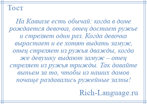 
    На Кавказе есть обычай: когда в доме рождается девочка, отец достает ружье и стреляет один раз. Когда девочка вырастает и ее хотят выдать замуж, отец стреляет из ружья дважды, когда же девушку выдают замуж – отец стреляет из ружья трижды. Так давайте выпьем за то, чтобы из наших домов почаще раздавались ружейные залпы!