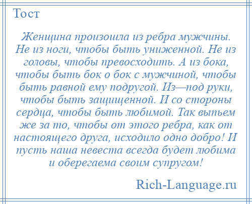 
    Женщина произошла из ребра мужчины. Не из ноги, чтобы быть униженной. Не из головы, чтобы превосходить. А из бока, чтобы быть бок о бок с мужчиной, чтобы быть равной ему подругой. Из—под руки, чтобы быть защищенной. И со стороны сердца, чтобы быть любимой. Так выпьем же за то, чтобы от этого ребра, как от настоящего друга, исходило одно добро! И пусть наша невеста всегда будет любима и оберегаема своим супругом!