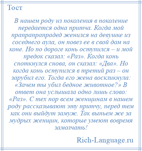 
    В нашем роду из поколения в поколение передается одна притча. Когда мой прапрапрапрадед женился на девушке из соседнего аула, он повез ее в свой дом на коне. Но по дороге конь оступился – и мой предок сказал: «Раз». Когда конь споткнулся снова, он сказал: «Два». Но когда конь оступился в третий раз – он зарубил его. Тогда его жена воскликнула: «Зачем ты убил бедное животное?» В ответ она услышала одно лишь слово: «Раз». С тех пор всем женщинам в нашем роду рассказывают эту притчу, перед тем как они выйдут замуж. Так выпьем же за мудрых женщин, которые умеют вовремя замолчать!